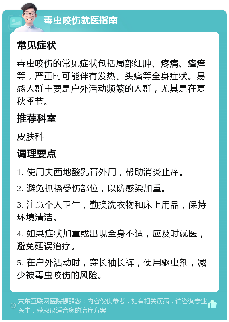 毒虫咬伤就医指南 常见症状 毒虫咬伤的常见症状包括局部红肿、疼痛、瘙痒等，严重时可能伴有发热、头痛等全身症状。易感人群主要是户外活动频繁的人群，尤其是在夏秋季节。 推荐科室 皮肤科 调理要点 1. 使用夫西地酸乳膏外用，帮助消炎止痒。 2. 避免抓挠受伤部位，以防感染加重。 3. 注意个人卫生，勤换洗衣物和床上用品，保持环境清洁。 4. 如果症状加重或出现全身不适，应及时就医，避免延误治疗。 5. 在户外活动时，穿长袖长裤，使用驱虫剂，减少被毒虫咬伤的风险。