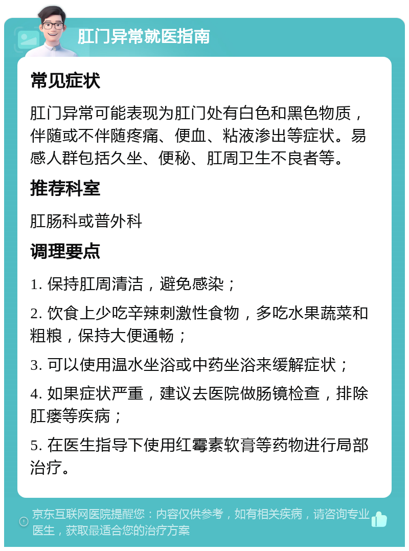 肛门异常就医指南 常见症状 肛门异常可能表现为肛门处有白色和黑色物质，伴随或不伴随疼痛、便血、粘液渗出等症状。易感人群包括久坐、便秘、肛周卫生不良者等。 推荐科室 肛肠科或普外科 调理要点 1. 保持肛周清洁，避免感染； 2. 饮食上少吃辛辣刺激性食物，多吃水果蔬菜和粗粮，保持大便通畅； 3. 可以使用温水坐浴或中药坐浴来缓解症状； 4. 如果症状严重，建议去医院做肠镜检查，排除肛瘘等疾病； 5. 在医生指导下使用红霉素软膏等药物进行局部治疗。