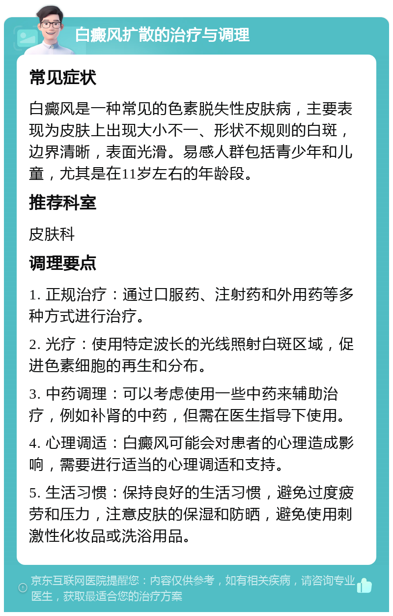 白癜风扩散的治疗与调理 常见症状 白癜风是一种常见的色素脱失性皮肤病，主要表现为皮肤上出现大小不一、形状不规则的白斑，边界清晰，表面光滑。易感人群包括青少年和儿童，尤其是在11岁左右的年龄段。 推荐科室 皮肤科 调理要点 1. 正规治疗：通过口服药、注射药和外用药等多种方式进行治疗。 2. 光疗：使用特定波长的光线照射白斑区域，促进色素细胞的再生和分布。 3. 中药调理：可以考虑使用一些中药来辅助治疗，例如补肾的中药，但需在医生指导下使用。 4. 心理调适：白癜风可能会对患者的心理造成影响，需要进行适当的心理调适和支持。 5. 生活习惯：保持良好的生活习惯，避免过度疲劳和压力，注意皮肤的保湿和防晒，避免使用刺激性化妆品或洗浴用品。