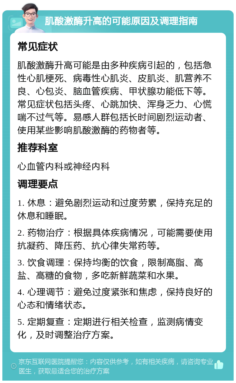 肌酸激酶升高的可能原因及调理指南 常见症状 肌酸激酶升高可能是由多种疾病引起的，包括急性心肌梗死、病毒性心肌炎、皮肌炎、肌营养不良、心包炎、脑血管疾病、甲状腺功能低下等。常见症状包括头疼、心跳加快、浑身乏力、心慌喘不过气等。易感人群包括长时间剧烈运动者、使用某些影响肌酸激酶的药物者等。 推荐科室 心血管内科或神经内科 调理要点 1. 休息：避免剧烈运动和过度劳累，保持充足的休息和睡眠。 2. 药物治疗：根据具体疾病情况，可能需要使用抗凝药、降压药、抗心律失常药等。 3. 饮食调理：保持均衡的饮食，限制高脂、高盐、高糖的食物，多吃新鲜蔬菜和水果。 4. 心理调节：避免过度紧张和焦虑，保持良好的心态和情绪状态。 5. 定期复查：定期进行相关检查，监测病情变化，及时调整治疗方案。