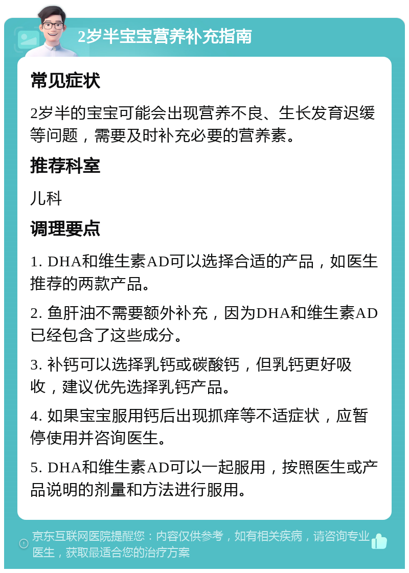 2岁半宝宝营养补充指南 常见症状 2岁半的宝宝可能会出现营养不良、生长发育迟缓等问题，需要及时补充必要的营养素。 推荐科室 儿科 调理要点 1. DHA和维生素AD可以选择合适的产品，如医生推荐的两款产品。 2. 鱼肝油不需要额外补充，因为DHA和维生素AD已经包含了这些成分。 3. 补钙可以选择乳钙或碳酸钙，但乳钙更好吸收，建议优先选择乳钙产品。 4. 如果宝宝服用钙后出现抓痒等不适症状，应暂停使用并咨询医生。 5. DHA和维生素AD可以一起服用，按照医生或产品说明的剂量和方法进行服用。