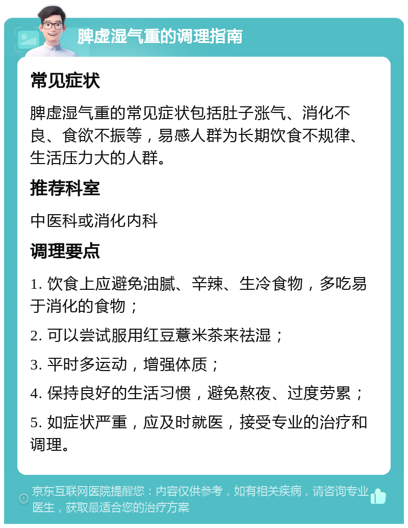 脾虚湿气重的调理指南 常见症状 脾虚湿气重的常见症状包括肚子涨气、消化不良、食欲不振等，易感人群为长期饮食不规律、生活压力大的人群。 推荐科室 中医科或消化内科 调理要点 1. 饮食上应避免油腻、辛辣、生冷食物，多吃易于消化的食物； 2. 可以尝试服用红豆薏米茶来祛湿； 3. 平时多运动，增强体质； 4. 保持良好的生活习惯，避免熬夜、过度劳累； 5. 如症状严重，应及时就医，接受专业的治疗和调理。