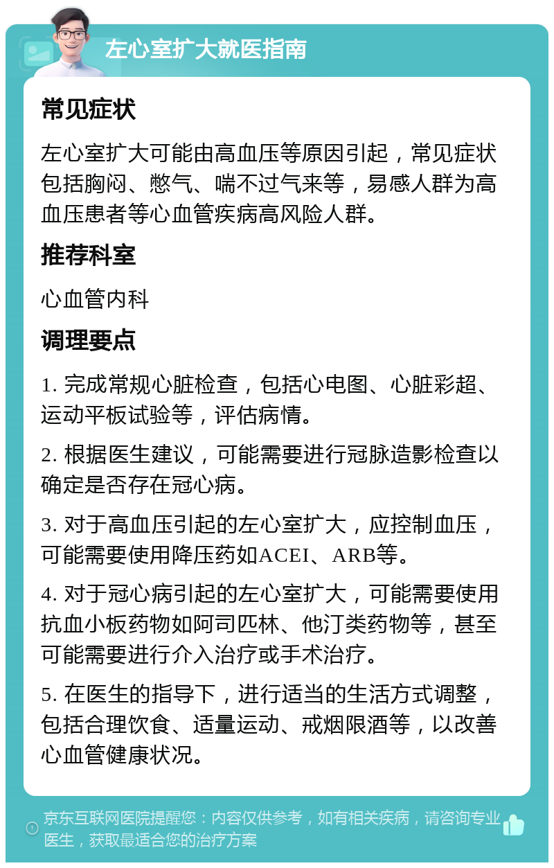 左心室扩大就医指南 常见症状 左心室扩大可能由高血压等原因引起，常见症状包括胸闷、憋气、喘不过气来等，易感人群为高血压患者等心血管疾病高风险人群。 推荐科室 心血管内科 调理要点 1. 完成常规心脏检查，包括心电图、心脏彩超、运动平板试验等，评估病情。 2. 根据医生建议，可能需要进行冠脉造影检查以确定是否存在冠心病。 3. 对于高血压引起的左心室扩大，应控制血压，可能需要使用降压药如ACEI、ARB等。 4. 对于冠心病引起的左心室扩大，可能需要使用抗血小板药物如阿司匹林、他汀类药物等，甚至可能需要进行介入治疗或手术治疗。 5. 在医生的指导下，进行适当的生活方式调整，包括合理饮食、适量运动、戒烟限酒等，以改善心血管健康状况。