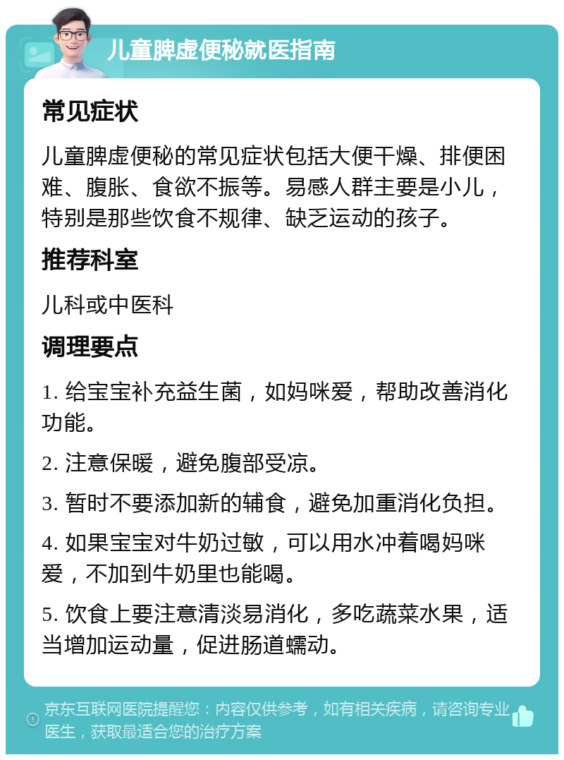 儿童脾虚便秘就医指南 常见症状 儿童脾虚便秘的常见症状包括大便干燥、排便困难、腹胀、食欲不振等。易感人群主要是小儿，特别是那些饮食不规律、缺乏运动的孩子。 推荐科室 儿科或中医科 调理要点 1. 给宝宝补充益生菌，如妈咪爱，帮助改善消化功能。 2. 注意保暖，避免腹部受凉。 3. 暂时不要添加新的辅食，避免加重消化负担。 4. 如果宝宝对牛奶过敏，可以用水冲着喝妈咪爱，不加到牛奶里也能喝。 5. 饮食上要注意清淡易消化，多吃蔬菜水果，适当增加运动量，促进肠道蠕动。