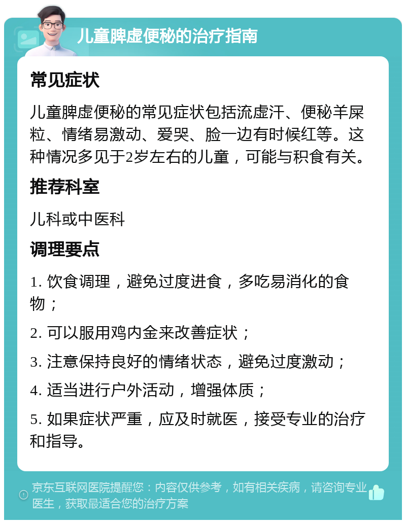 儿童脾虚便秘的治疗指南 常见症状 儿童脾虚便秘的常见症状包括流虚汗、便秘羊屎粒、情绪易激动、爱哭、脸一边有时候红等。这种情况多见于2岁左右的儿童，可能与积食有关。 推荐科室 儿科或中医科 调理要点 1. 饮食调理，避免过度进食，多吃易消化的食物； 2. 可以服用鸡内金来改善症状； 3. 注意保持良好的情绪状态，避免过度激动； 4. 适当进行户外活动，增强体质； 5. 如果症状严重，应及时就医，接受专业的治疗和指导。