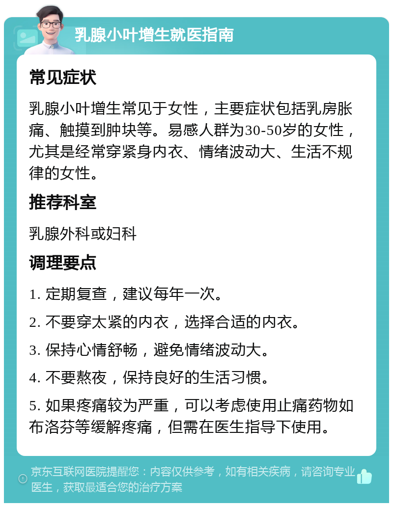 乳腺小叶增生就医指南 常见症状 乳腺小叶增生常见于女性，主要症状包括乳房胀痛、触摸到肿块等。易感人群为30-50岁的女性，尤其是经常穿紧身内衣、情绪波动大、生活不规律的女性。 推荐科室 乳腺外科或妇科 调理要点 1. 定期复查，建议每年一次。 2. 不要穿太紧的内衣，选择合适的内衣。 3. 保持心情舒畅，避免情绪波动大。 4. 不要熬夜，保持良好的生活习惯。 5. 如果疼痛较为严重，可以考虑使用止痛药物如布洛芬等缓解疼痛，但需在医生指导下使用。