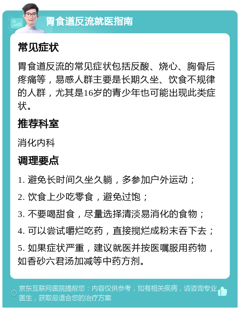 胃食道反流就医指南 常见症状 胃食道反流的常见症状包括反酸、烧心、胸骨后疼痛等，易感人群主要是长期久坐、饮食不规律的人群，尤其是16岁的青少年也可能出现此类症状。 推荐科室 消化内科 调理要点 1. 避免长时间久坐久躺，多参加户外运动； 2. 饮食上少吃零食，避免过饱； 3. 不要喝甜食，尽量选择清淡易消化的食物； 4. 可以尝试嚼烂吃药，直接搅烂成粉末吞下去； 5. 如果症状严重，建议就医并按医嘱服用药物，如香砂六君汤加减等中药方剂。