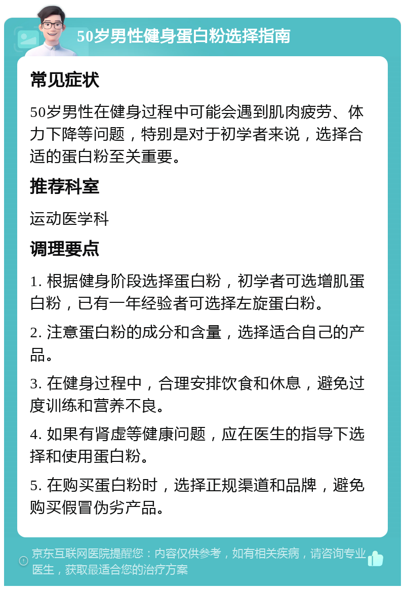 50岁男性健身蛋白粉选择指南 常见症状 50岁男性在健身过程中可能会遇到肌肉疲劳、体力下降等问题，特别是对于初学者来说，选择合适的蛋白粉至关重要。 推荐科室 运动医学科 调理要点 1. 根据健身阶段选择蛋白粉，初学者可选增肌蛋白粉，已有一年经验者可选择左旋蛋白粉。 2. 注意蛋白粉的成分和含量，选择适合自己的产品。 3. 在健身过程中，合理安排饮食和休息，避免过度训练和营养不良。 4. 如果有肾虚等健康问题，应在医生的指导下选择和使用蛋白粉。 5. 在购买蛋白粉时，选择正规渠道和品牌，避免购买假冒伪劣产品。