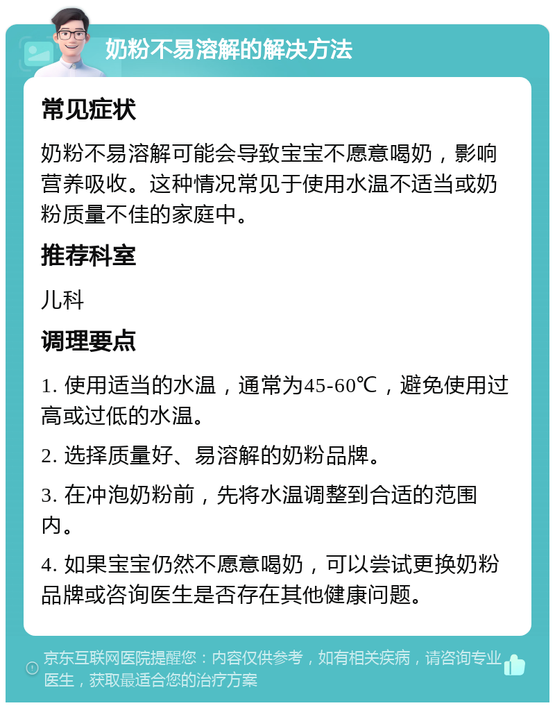 奶粉不易溶解的解决方法 常见症状 奶粉不易溶解可能会导致宝宝不愿意喝奶，影响营养吸收。这种情况常见于使用水温不适当或奶粉质量不佳的家庭中。 推荐科室 儿科 调理要点 1. 使用适当的水温，通常为45-60℃，避免使用过高或过低的水温。 2. 选择质量好、易溶解的奶粉品牌。 3. 在冲泡奶粉前，先将水温调整到合适的范围内。 4. 如果宝宝仍然不愿意喝奶，可以尝试更换奶粉品牌或咨询医生是否存在其他健康问题。