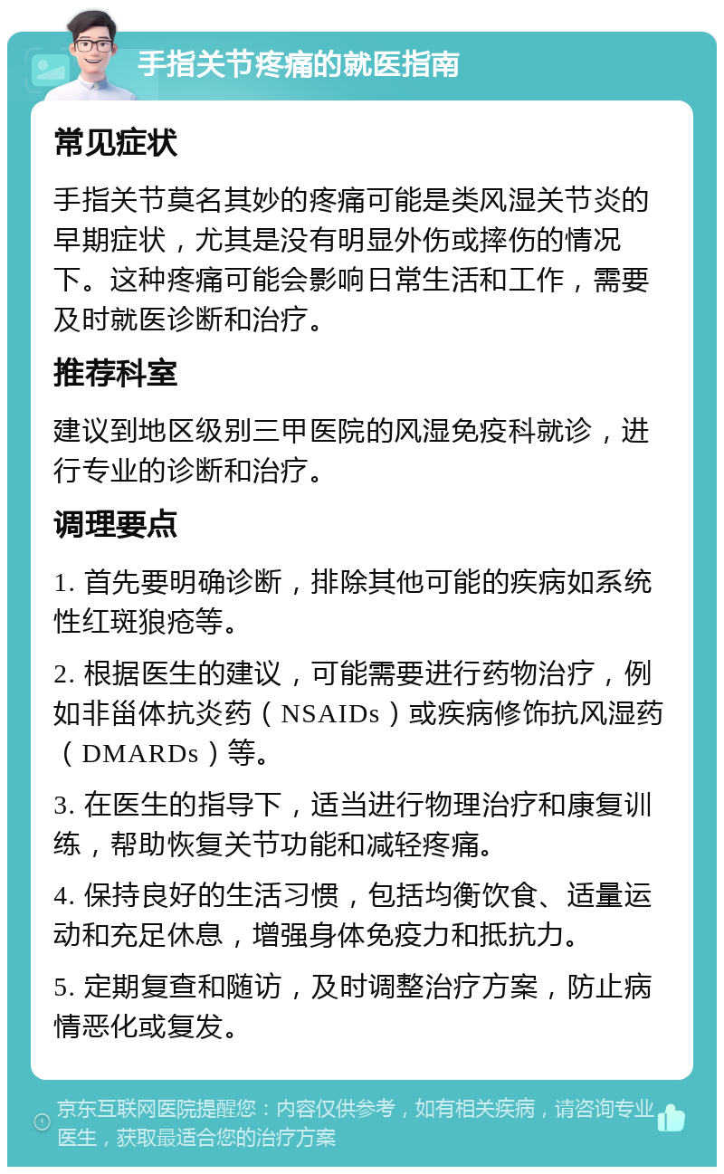 手指关节疼痛的就医指南 常见症状 手指关节莫名其妙的疼痛可能是类风湿关节炎的早期症状，尤其是没有明显外伤或摔伤的情况下。这种疼痛可能会影响日常生活和工作，需要及时就医诊断和治疗。 推荐科室 建议到地区级别三甲医院的风湿免疫科就诊，进行专业的诊断和治疗。 调理要点 1. 首先要明确诊断，排除其他可能的疾病如系统性红斑狼疮等。 2. 根据医生的建议，可能需要进行药物治疗，例如非甾体抗炎药（NSAIDs）或疾病修饰抗风湿药（DMARDs）等。 3. 在医生的指导下，适当进行物理治疗和康复训练，帮助恢复关节功能和减轻疼痛。 4. 保持良好的生活习惯，包括均衡饮食、适量运动和充足休息，增强身体免疫力和抵抗力。 5. 定期复查和随访，及时调整治疗方案，防止病情恶化或复发。