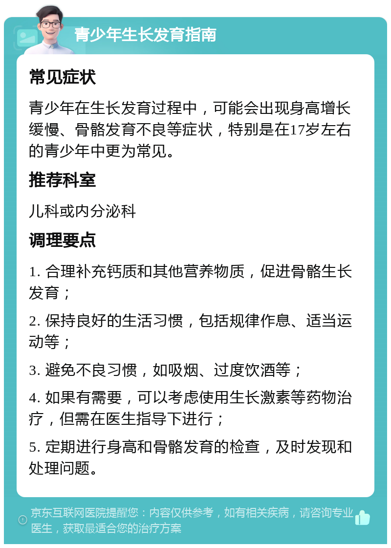 青少年生长发育指南 常见症状 青少年在生长发育过程中，可能会出现身高增长缓慢、骨骼发育不良等症状，特别是在17岁左右的青少年中更为常见。 推荐科室 儿科或内分泌科 调理要点 1. 合理补充钙质和其他营养物质，促进骨骼生长发育； 2. 保持良好的生活习惯，包括规律作息、适当运动等； 3. 避免不良习惯，如吸烟、过度饮酒等； 4. 如果有需要，可以考虑使用生长激素等药物治疗，但需在医生指导下进行； 5. 定期进行身高和骨骼发育的检查，及时发现和处理问题。