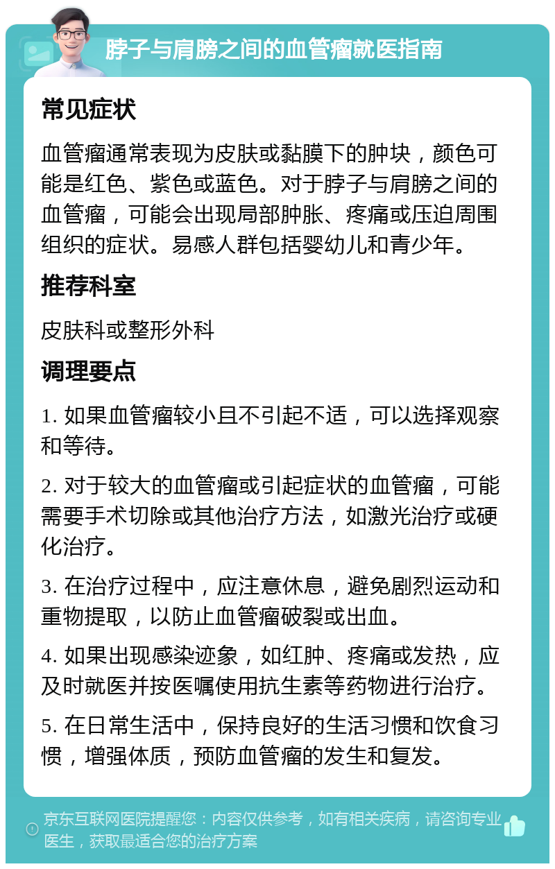 脖子与肩膀之间的血管瘤就医指南 常见症状 血管瘤通常表现为皮肤或黏膜下的肿块，颜色可能是红色、紫色或蓝色。对于脖子与肩膀之间的血管瘤，可能会出现局部肿胀、疼痛或压迫周围组织的症状。易感人群包括婴幼儿和青少年。 推荐科室 皮肤科或整形外科 调理要点 1. 如果血管瘤较小且不引起不适，可以选择观察和等待。 2. 对于较大的血管瘤或引起症状的血管瘤，可能需要手术切除或其他治疗方法，如激光治疗或硬化治疗。 3. 在治疗过程中，应注意休息，避免剧烈运动和重物提取，以防止血管瘤破裂或出血。 4. 如果出现感染迹象，如红肿、疼痛或发热，应及时就医并按医嘱使用抗生素等药物进行治疗。 5. 在日常生活中，保持良好的生活习惯和饮食习惯，增强体质，预防血管瘤的发生和复发。