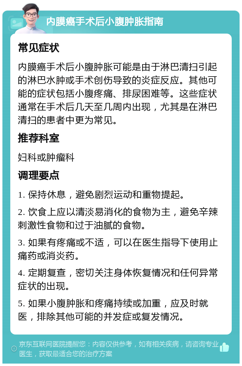 内膜癌手术后小腹肿胀指南 常见症状 内膜癌手术后小腹肿胀可能是由于淋巴清扫引起的淋巴水肿或手术创伤导致的炎症反应。其他可能的症状包括小腹疼痛、排尿困难等。这些症状通常在手术后几天至几周内出现，尤其是在淋巴清扫的患者中更为常见。 推荐科室 妇科或肿瘤科 调理要点 1. 保持休息，避免剧烈运动和重物提起。 2. 饮食上应以清淡易消化的食物为主，避免辛辣刺激性食物和过于油腻的食物。 3. 如果有疼痛或不适，可以在医生指导下使用止痛药或消炎药。 4. 定期复查，密切关注身体恢复情况和任何异常症状的出现。 5. 如果小腹肿胀和疼痛持续或加重，应及时就医，排除其他可能的并发症或复发情况。