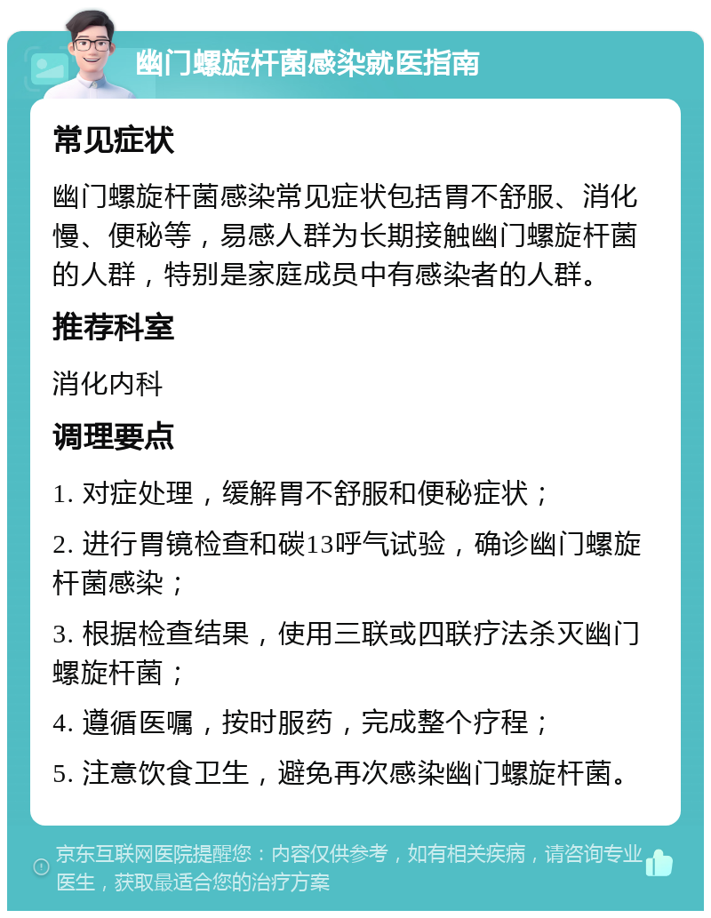 幽门螺旋杆菌感染就医指南 常见症状 幽门螺旋杆菌感染常见症状包括胃不舒服、消化慢、便秘等，易感人群为长期接触幽门螺旋杆菌的人群，特别是家庭成员中有感染者的人群。 推荐科室 消化内科 调理要点 1. 对症处理，缓解胃不舒服和便秘症状； 2. 进行胃镜检查和碳13呼气试验，确诊幽门螺旋杆菌感染； 3. 根据检查结果，使用三联或四联疗法杀灭幽门螺旋杆菌； 4. 遵循医嘱，按时服药，完成整个疗程； 5. 注意饮食卫生，避免再次感染幽门螺旋杆菌。