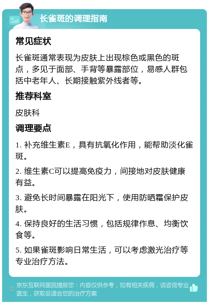 长雀斑的调理指南 常见症状 长雀斑通常表现为皮肤上出现棕色或黑色的斑点，多见于面部、手背等暴露部位，易感人群包括中老年人、长期接触紫外线者等。 推荐科室 皮肤科 调理要点 1. 补充维生素E，具有抗氧化作用，能帮助淡化雀斑。 2. 维生素C可以提高免疫力，间接地对皮肤健康有益。 3. 避免长时间暴露在阳光下，使用防晒霜保护皮肤。 4. 保持良好的生活习惯，包括规律作息、均衡饮食等。 5. 如果雀斑影响日常生活，可以考虑激光治疗等专业治疗方法。