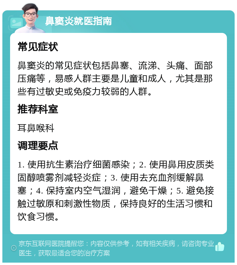 鼻窦炎就医指南 常见症状 鼻窦炎的常见症状包括鼻塞、流涕、头痛、面部压痛等，易感人群主要是儿童和成人，尤其是那些有过敏史或免疫力较弱的人群。 推荐科室 耳鼻喉科 调理要点 1. 使用抗生素治疗细菌感染；2. 使用鼻用皮质类固醇喷雾剂减轻炎症；3. 使用去充血剂缓解鼻塞；4. 保持室内空气湿润，避免干燥；5. 避免接触过敏原和刺激性物质，保持良好的生活习惯和饮食习惯。