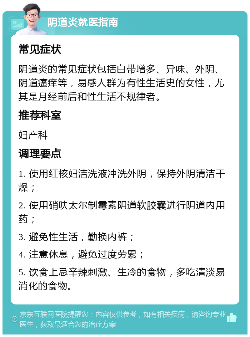 阴道炎就医指南 常见症状 阴道炎的常见症状包括白带增多、异味、外阴、阴道瘙痒等，易感人群为有性生活史的女性，尤其是月经前后和性生活不规律者。 推荐科室 妇产科 调理要点 1. 使用红核妇洁洗液冲洗外阴，保持外阴清洁干燥； 2. 使用硝呋太尔制霉素阴道软胶囊进行阴道内用药； 3. 避免性生活，勤换内裤； 4. 注意休息，避免过度劳累； 5. 饮食上忌辛辣刺激、生冷的食物，多吃清淡易消化的食物。