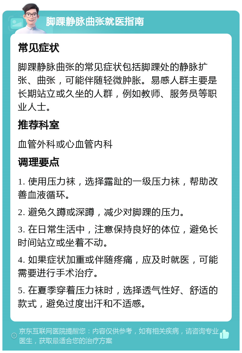 脚踝静脉曲张就医指南 常见症状 脚踝静脉曲张的常见症状包括脚踝处的静脉扩张、曲张，可能伴随轻微肿胀。易感人群主要是长期站立或久坐的人群，例如教师、服务员等职业人士。 推荐科室 血管外科或心血管内科 调理要点 1. 使用压力袜，选择露趾的一级压力袜，帮助改善血液循环。 2. 避免久蹲或深蹲，减少对脚踝的压力。 3. 在日常生活中，注意保持良好的体位，避免长时间站立或坐着不动。 4. 如果症状加重或伴随疼痛，应及时就医，可能需要进行手术治疗。 5. 在夏季穿着压力袜时，选择透气性好、舒适的款式，避免过度出汗和不适感。