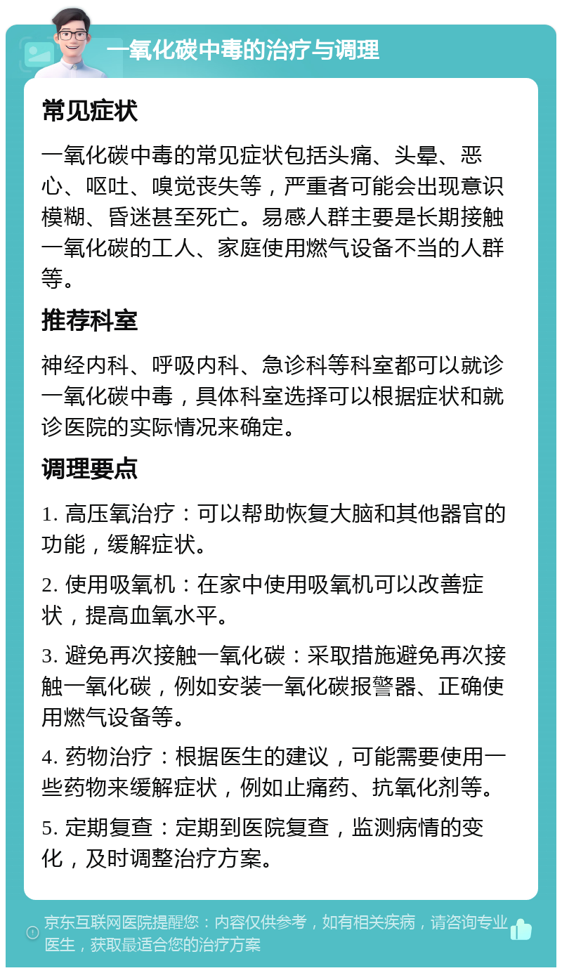 一氧化碳中毒的治疗与调理 常见症状 一氧化碳中毒的常见症状包括头痛、头晕、恶心、呕吐、嗅觉丧失等，严重者可能会出现意识模糊、昏迷甚至死亡。易感人群主要是长期接触一氧化碳的工人、家庭使用燃气设备不当的人群等。 推荐科室 神经内科、呼吸内科、急诊科等科室都可以就诊一氧化碳中毒，具体科室选择可以根据症状和就诊医院的实际情况来确定。 调理要点 1. 高压氧治疗：可以帮助恢复大脑和其他器官的功能，缓解症状。 2. 使用吸氧机：在家中使用吸氧机可以改善症状，提高血氧水平。 3. 避免再次接触一氧化碳：采取措施避免再次接触一氧化碳，例如安装一氧化碳报警器、正确使用燃气设备等。 4. 药物治疗：根据医生的建议，可能需要使用一些药物来缓解症状，例如止痛药、抗氧化剂等。 5. 定期复查：定期到医院复查，监测病情的变化，及时调整治疗方案。