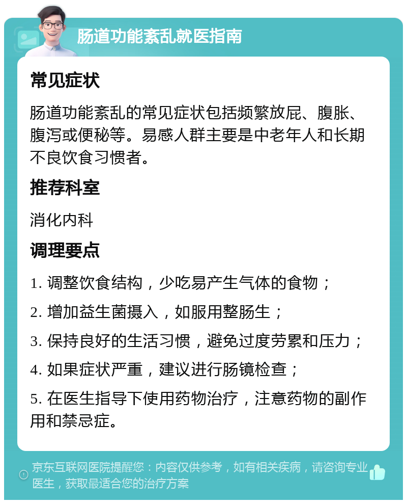 肠道功能紊乱就医指南 常见症状 肠道功能紊乱的常见症状包括频繁放屁、腹胀、腹泻或便秘等。易感人群主要是中老年人和长期不良饮食习惯者。 推荐科室 消化内科 调理要点 1. 调整饮食结构，少吃易产生气体的食物； 2. 增加益生菌摄入，如服用整肠生； 3. 保持良好的生活习惯，避免过度劳累和压力； 4. 如果症状严重，建议进行肠镜检查； 5. 在医生指导下使用药物治疗，注意药物的副作用和禁忌症。