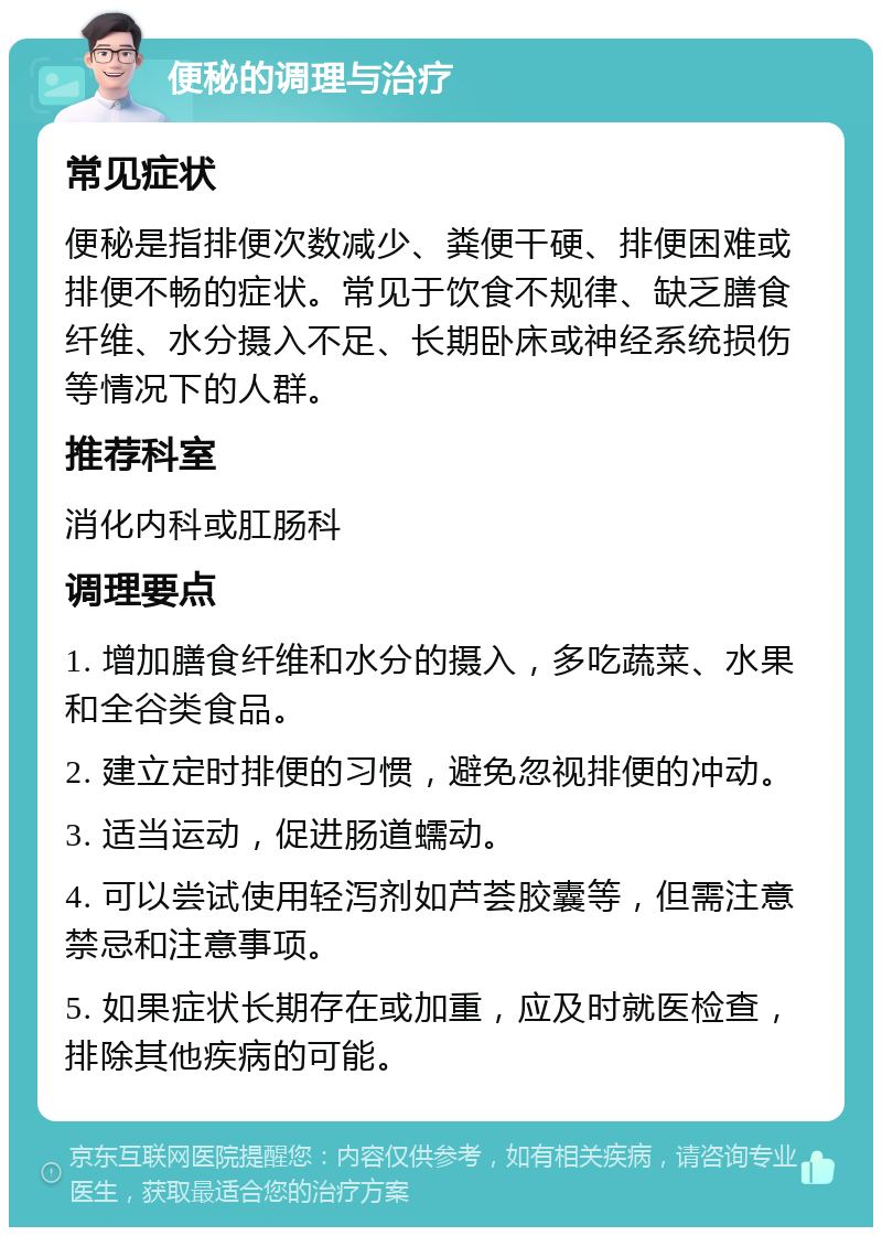 便秘的调理与治疗 常见症状 便秘是指排便次数减少、粪便干硬、排便困难或排便不畅的症状。常见于饮食不规律、缺乏膳食纤维、水分摄入不足、长期卧床或神经系统损伤等情况下的人群。 推荐科室 消化内科或肛肠科 调理要点 1. 增加膳食纤维和水分的摄入，多吃蔬菜、水果和全谷类食品。 2. 建立定时排便的习惯，避免忽视排便的冲动。 3. 适当运动，促进肠道蠕动。 4. 可以尝试使用轻泻剂如芦荟胶囊等，但需注意禁忌和注意事项。 5. 如果症状长期存在或加重，应及时就医检查，排除其他疾病的可能。