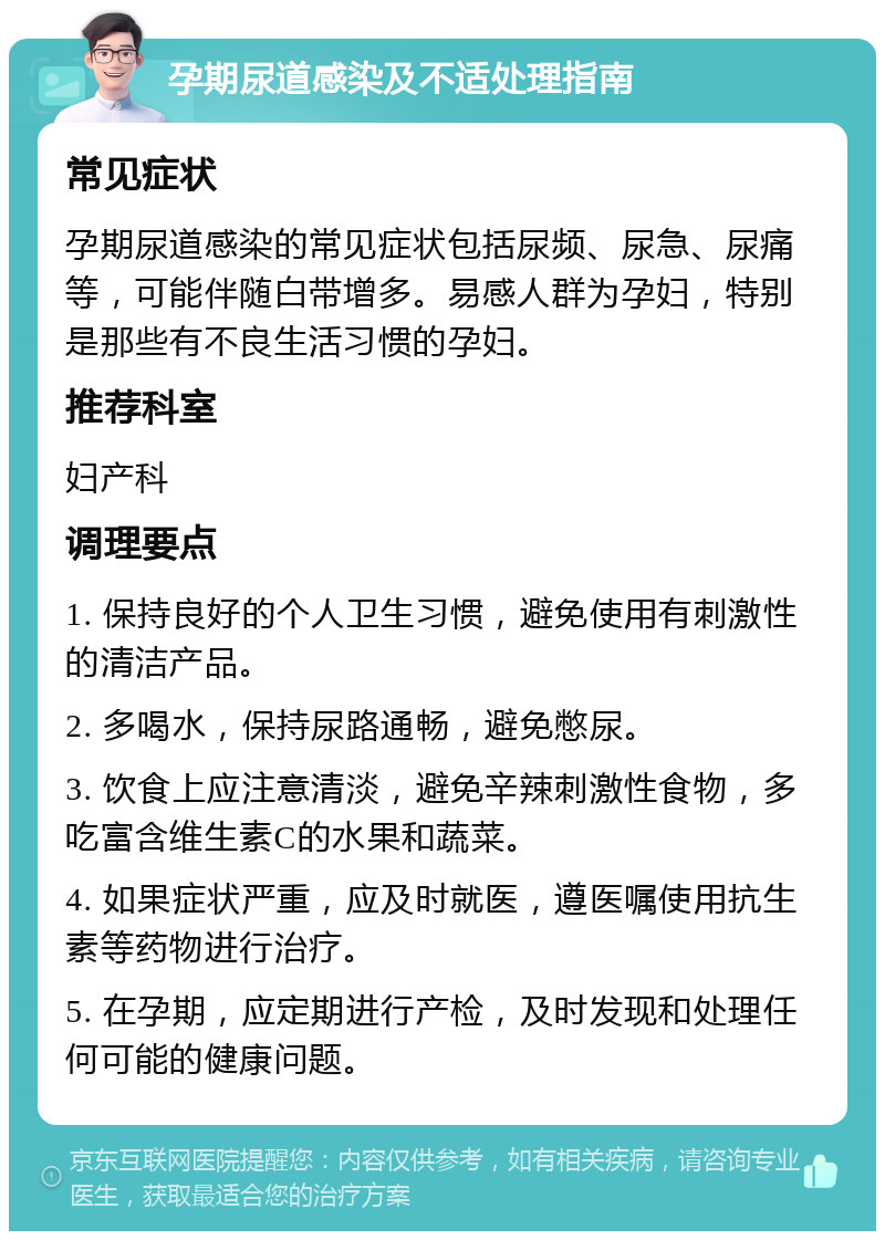 孕期尿道感染及不适处理指南 常见症状 孕期尿道感染的常见症状包括尿频、尿急、尿痛等，可能伴随白带增多。易感人群为孕妇，特别是那些有不良生活习惯的孕妇。 推荐科室 妇产科 调理要点 1. 保持良好的个人卫生习惯，避免使用有刺激性的清洁产品。 2. 多喝水，保持尿路通畅，避免憋尿。 3. 饮食上应注意清淡，避免辛辣刺激性食物，多吃富含维生素C的水果和蔬菜。 4. 如果症状严重，应及时就医，遵医嘱使用抗生素等药物进行治疗。 5. 在孕期，应定期进行产检，及时发现和处理任何可能的健康问题。