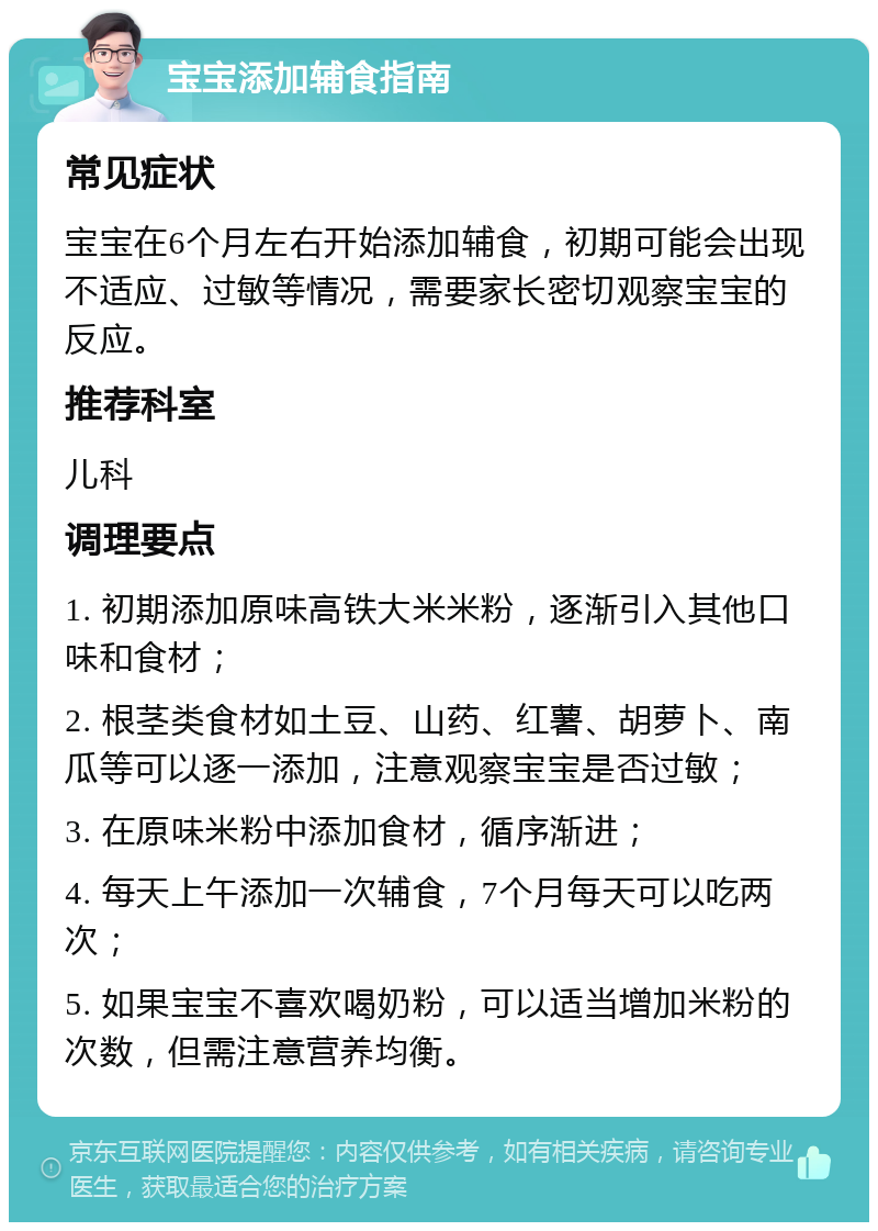 宝宝添加辅食指南 常见症状 宝宝在6个月左右开始添加辅食，初期可能会出现不适应、过敏等情况，需要家长密切观察宝宝的反应。 推荐科室 儿科 调理要点 1. 初期添加原味高铁大米米粉，逐渐引入其他口味和食材； 2. 根茎类食材如土豆、山药、红薯、胡萝卜、南瓜等可以逐一添加，注意观察宝宝是否过敏； 3. 在原味米粉中添加食材，循序渐进； 4. 每天上午添加一次辅食，7个月每天可以吃两次； 5. 如果宝宝不喜欢喝奶粉，可以适当增加米粉的次数，但需注意营养均衡。