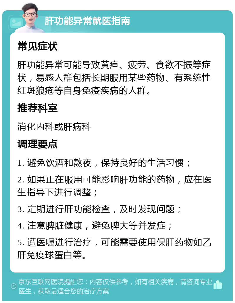 肝功能异常就医指南 常见症状 肝功能异常可能导致黄疸、疲劳、食欲不振等症状，易感人群包括长期服用某些药物、有系统性红斑狼疮等自身免疫疾病的人群。 推荐科室 消化内科或肝病科 调理要点 1. 避免饮酒和熬夜，保持良好的生活习惯； 2. 如果正在服用可能影响肝功能的药物，应在医生指导下进行调整； 3. 定期进行肝功能检查，及时发现问题； 4. 注意脾脏健康，避免脾大等并发症； 5. 遵医嘱进行治疗，可能需要使用保肝药物如乙肝免疫球蛋白等。