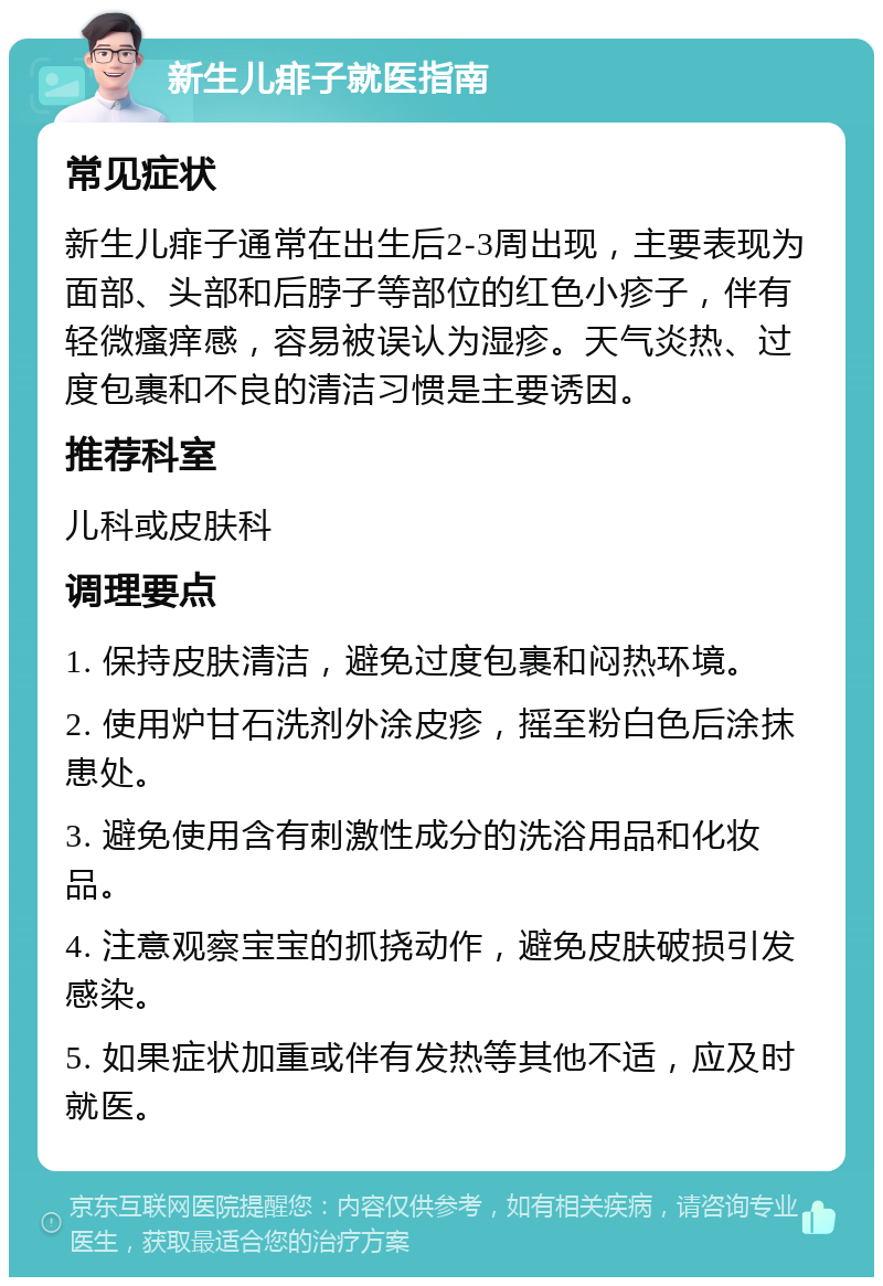 新生儿痱子就医指南 常见症状 新生儿痱子通常在出生后2-3周出现，主要表现为面部、头部和后脖子等部位的红色小疹子，伴有轻微瘙痒感，容易被误认为湿疹。天气炎热、过度包裹和不良的清洁习惯是主要诱因。 推荐科室 儿科或皮肤科 调理要点 1. 保持皮肤清洁，避免过度包裹和闷热环境。 2. 使用炉甘石洗剂外涂皮疹，摇至粉白色后涂抹患处。 3. 避免使用含有刺激性成分的洗浴用品和化妆品。 4. 注意观察宝宝的抓挠动作，避免皮肤破损引发感染。 5. 如果症状加重或伴有发热等其他不适，应及时就医。