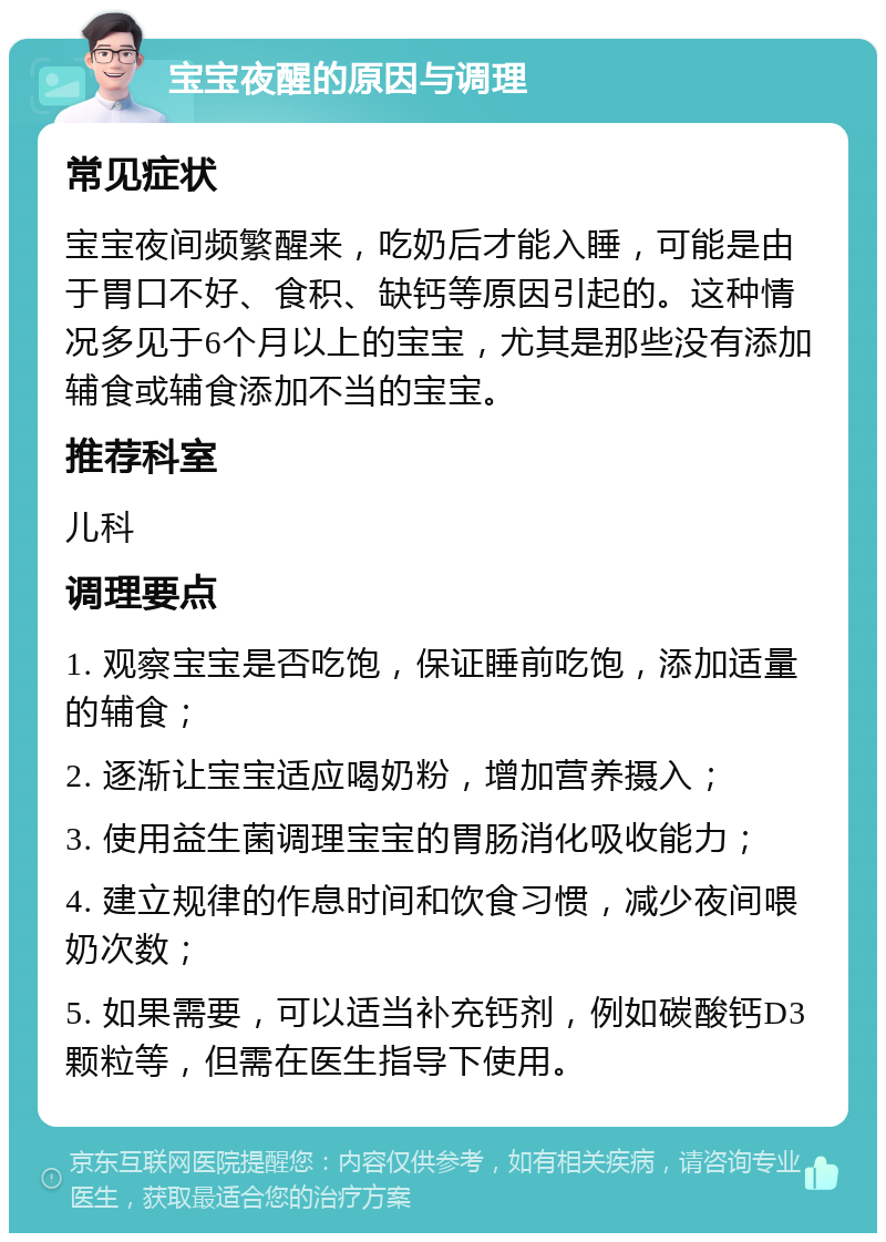 宝宝夜醒的原因与调理 常见症状 宝宝夜间频繁醒来，吃奶后才能入睡，可能是由于胃口不好、食积、缺钙等原因引起的。这种情况多见于6个月以上的宝宝，尤其是那些没有添加辅食或辅食添加不当的宝宝。 推荐科室 儿科 调理要点 1. 观察宝宝是否吃饱，保证睡前吃饱，添加适量的辅食； 2. 逐渐让宝宝适应喝奶粉，增加营养摄入； 3. 使用益生菌调理宝宝的胃肠消化吸收能力； 4. 建立规律的作息时间和饮食习惯，减少夜间喂奶次数； 5. 如果需要，可以适当补充钙剂，例如碳酸钙D3颗粒等，但需在医生指导下使用。