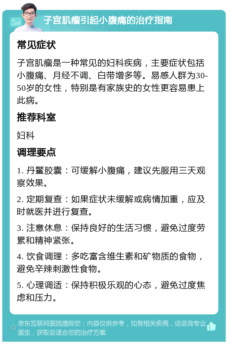 子宫肌瘤引起小腹痛的治疗指南 常见症状 子宫肌瘤是一种常见的妇科疾病，主要症状包括小腹痛、月经不调、白带增多等。易感人群为30-50岁的女性，特别是有家族史的女性更容易患上此病。 推荐科室 妇科 调理要点 1. 丹鳖胶囊：可缓解小腹痛，建议先服用三天观察效果。 2. 定期复查：如果症状未缓解或病情加重，应及时就医并进行复查。 3. 注意休息：保持良好的生活习惯，避免过度劳累和精神紧张。 4. 饮食调理：多吃富含维生素和矿物质的食物，避免辛辣刺激性食物。 5. 心理调适：保持积极乐观的心态，避免过度焦虑和压力。