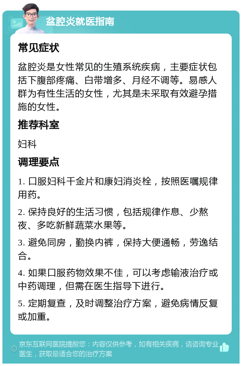 盆腔炎就医指南 常见症状 盆腔炎是女性常见的生殖系统疾病，主要症状包括下腹部疼痛、白带增多、月经不调等。易感人群为有性生活的女性，尤其是未采取有效避孕措施的女性。 推荐科室 妇科 调理要点 1. 口服妇科千金片和康妇消炎栓，按照医嘱规律用药。 2. 保持良好的生活习惯，包括规律作息、少熬夜、多吃新鲜蔬菜水果等。 3. 避免同房，勤换内裤，保持大便通畅，劳逸结合。 4. 如果口服药物效果不佳，可以考虑输液治疗或中药调理，但需在医生指导下进行。 5. 定期复查，及时调整治疗方案，避免病情反复或加重。