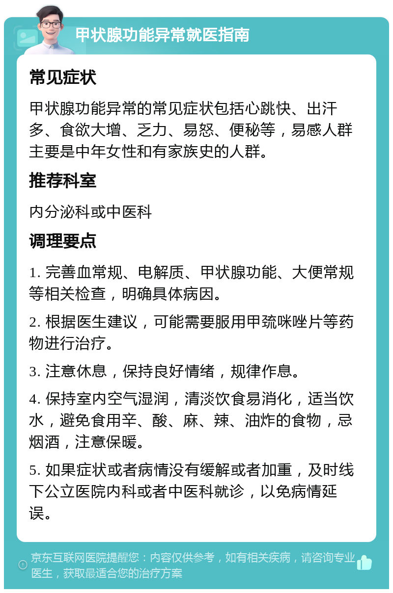 甲状腺功能异常就医指南 常见症状 甲状腺功能异常的常见症状包括心跳快、出汗多、食欲大增、乏力、易怒、便秘等，易感人群主要是中年女性和有家族史的人群。 推荐科室 内分泌科或中医科 调理要点 1. 完善血常规、电解质、甲状腺功能、大便常规等相关检查，明确具体病因。 2. 根据医生建议，可能需要服用甲巯咪唑片等药物进行治疗。 3. 注意休息，保持良好情绪，规律作息。 4. 保持室内空气湿润，清淡饮食易消化，适当饮水，避免食用辛、酸、麻、辣、油炸的食物，忌烟酒，注意保暖。 5. 如果症状或者病情没有缓解或者加重，及时线下公立医院内科或者中医科就诊，以免病情延误。