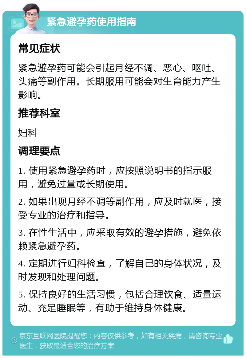 紧急避孕药使用指南 常见症状 紧急避孕药可能会引起月经不调、恶心、呕吐、头痛等副作用。长期服用可能会对生育能力产生影响。 推荐科室 妇科 调理要点 1. 使用紧急避孕药时，应按照说明书的指示服用，避免过量或长期使用。 2. 如果出现月经不调等副作用，应及时就医，接受专业的治疗和指导。 3. 在性生活中，应采取有效的避孕措施，避免依赖紧急避孕药。 4. 定期进行妇科检查，了解自己的身体状况，及时发现和处理问题。 5. 保持良好的生活习惯，包括合理饮食、适量运动、充足睡眠等，有助于维持身体健康。