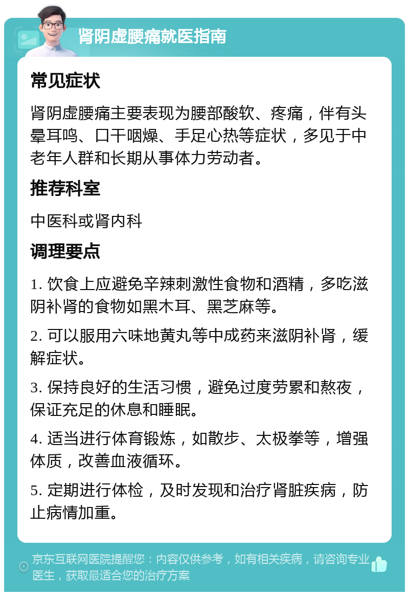 肾阴虚腰痛就医指南 常见症状 肾阴虚腰痛主要表现为腰部酸软、疼痛，伴有头晕耳鸣、口干咽燥、手足心热等症状，多见于中老年人群和长期从事体力劳动者。 推荐科室 中医科或肾内科 调理要点 1. 饮食上应避免辛辣刺激性食物和酒精，多吃滋阴补肾的食物如黑木耳、黑芝麻等。 2. 可以服用六味地黄丸等中成药来滋阴补肾，缓解症状。 3. 保持良好的生活习惯，避免过度劳累和熬夜，保证充足的休息和睡眠。 4. 适当进行体育锻炼，如散步、太极拳等，增强体质，改善血液循环。 5. 定期进行体检，及时发现和治疗肾脏疾病，防止病情加重。