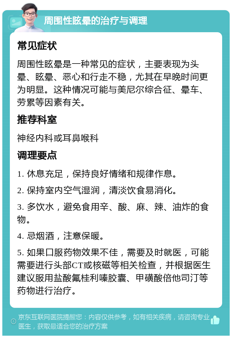 周围性眩晕的治疗与调理 常见症状 周围性眩晕是一种常见的症状，主要表现为头晕、眩晕、恶心和行走不稳，尤其在早晚时间更为明显。这种情况可能与美尼尔综合征、晕车、劳累等因素有关。 推荐科室 神经内科或耳鼻喉科 调理要点 1. 休息充足，保持良好情绪和规律作息。 2. 保持室内空气湿润，清淡饮食易消化。 3. 多饮水，避免食用辛、酸、麻、辣、油炸的食物。 4. 忌烟酒，注意保暖。 5. 如果口服药物效果不佳，需要及时就医，可能需要进行头部CT或核磁等相关检查，并根据医生建议服用盐酸氟桂利嗪胶囊、甲磺酸倍他司汀等药物进行治疗。