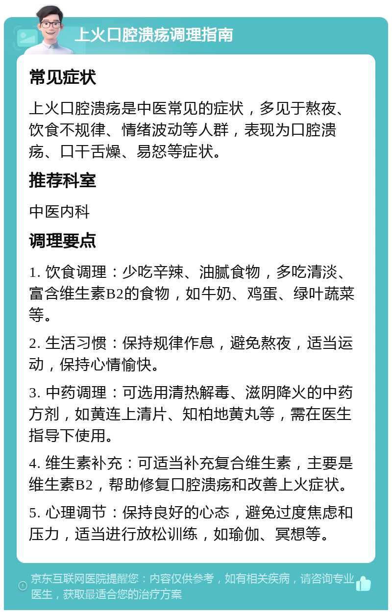 上火口腔溃疡调理指南 常见症状 上火口腔溃疡是中医常见的症状，多见于熬夜、饮食不规律、情绪波动等人群，表现为口腔溃疡、口干舌燥、易怒等症状。 推荐科室 中医内科 调理要点 1. 饮食调理：少吃辛辣、油腻食物，多吃清淡、富含维生素B2的食物，如牛奶、鸡蛋、绿叶蔬菜等。 2. 生活习惯：保持规律作息，避免熬夜，适当运动，保持心情愉快。 3. 中药调理：可选用清热解毒、滋阴降火的中药方剂，如黄连上清片、知柏地黄丸等，需在医生指导下使用。 4. 维生素补充：可适当补充复合维生素，主要是维生素B2，帮助修复口腔溃疡和改善上火症状。 5. 心理调节：保持良好的心态，避免过度焦虑和压力，适当进行放松训练，如瑜伽、冥想等。