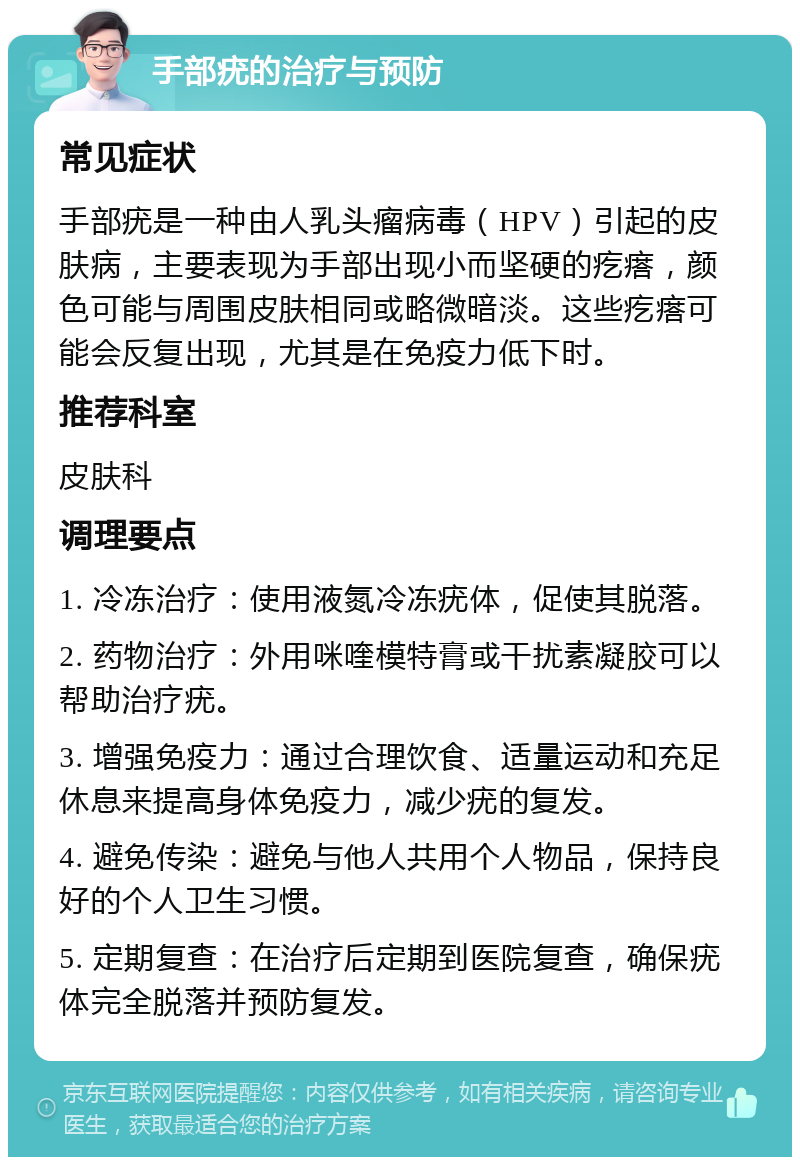 手部疣的治疗与预防 常见症状 手部疣是一种由人乳头瘤病毒（HPV）引起的皮肤病，主要表现为手部出现小而坚硬的疙瘩，颜色可能与周围皮肤相同或略微暗淡。这些疙瘩可能会反复出现，尤其是在免疫力低下时。 推荐科室 皮肤科 调理要点 1. 冷冻治疗：使用液氮冷冻疣体，促使其脱落。 2. 药物治疗：外用咪喹模特膏或干扰素凝胶可以帮助治疗疣。 3. 增强免疫力：通过合理饮食、适量运动和充足休息来提高身体免疫力，减少疣的复发。 4. 避免传染：避免与他人共用个人物品，保持良好的个人卫生习惯。 5. 定期复查：在治疗后定期到医院复查，确保疣体完全脱落并预防复发。