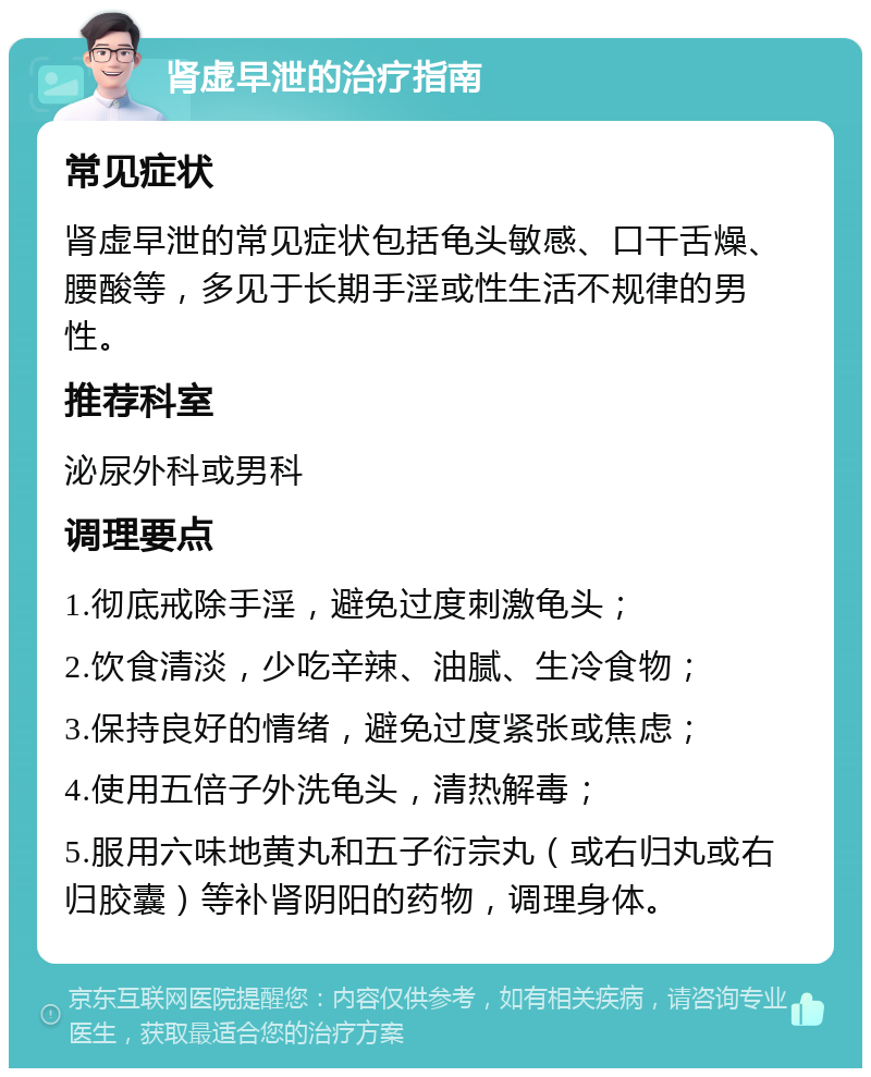 肾虚早泄的治疗指南 常见症状 肾虚早泄的常见症状包括龟头敏感、口干舌燥、腰酸等，多见于长期手淫或性生活不规律的男性。 推荐科室 泌尿外科或男科 调理要点 1.彻底戒除手淫，避免过度刺激龟头； 2.饮食清淡，少吃辛辣、油腻、生冷食物； 3.保持良好的情绪，避免过度紧张或焦虑； 4.使用五倍子外洗龟头，清热解毒； 5.服用六味地黄丸和五子衍宗丸（或右归丸或右归胶囊）等补肾阴阳的药物，调理身体。