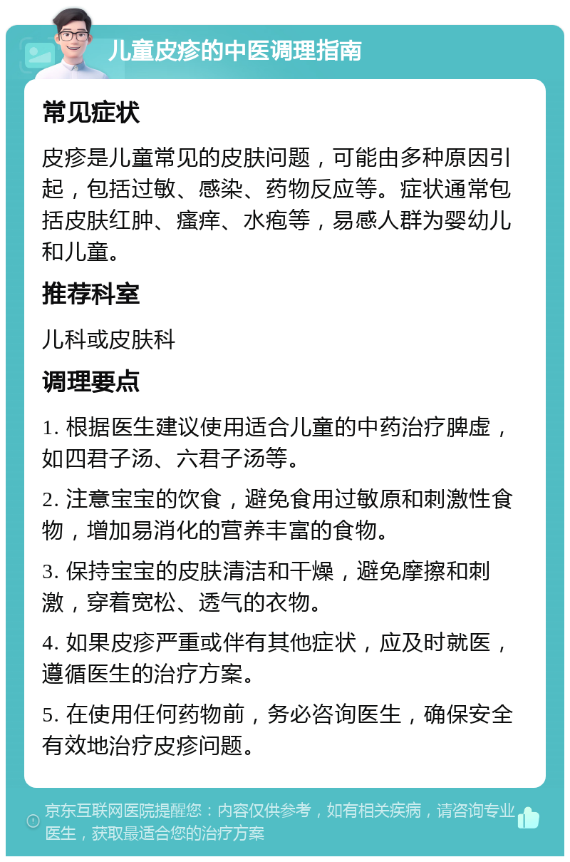 儿童皮疹的中医调理指南 常见症状 皮疹是儿童常见的皮肤问题，可能由多种原因引起，包括过敏、感染、药物反应等。症状通常包括皮肤红肿、瘙痒、水疱等，易感人群为婴幼儿和儿童。 推荐科室 儿科或皮肤科 调理要点 1. 根据医生建议使用适合儿童的中药治疗脾虚，如四君子汤、六君子汤等。 2. 注意宝宝的饮食，避免食用过敏原和刺激性食物，增加易消化的营养丰富的食物。 3. 保持宝宝的皮肤清洁和干燥，避免摩擦和刺激，穿着宽松、透气的衣物。 4. 如果皮疹严重或伴有其他症状，应及时就医，遵循医生的治疗方案。 5. 在使用任何药物前，务必咨询医生，确保安全有效地治疗皮疹问题。