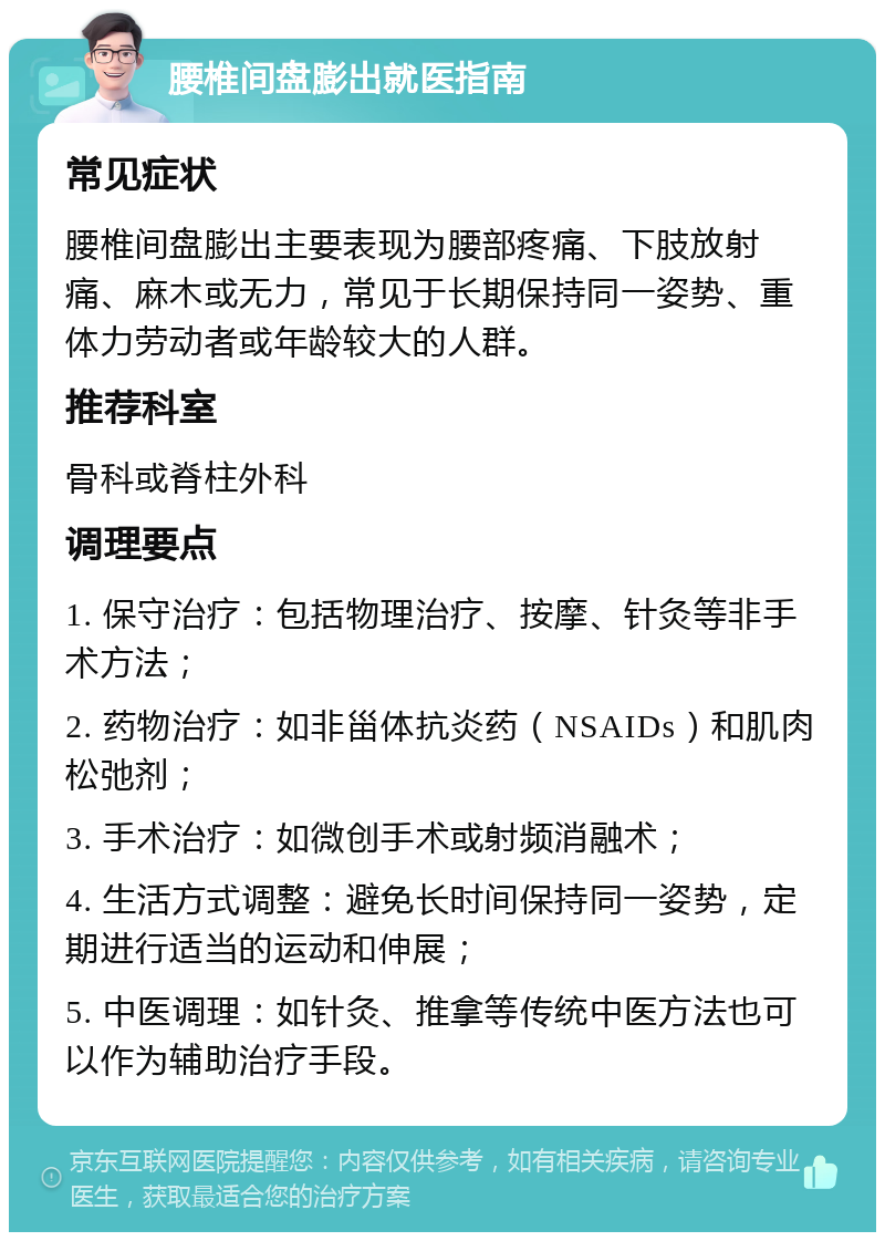 腰椎间盘膨出就医指南 常见症状 腰椎间盘膨出主要表现为腰部疼痛、下肢放射痛、麻木或无力，常见于长期保持同一姿势、重体力劳动者或年龄较大的人群。 推荐科室 骨科或脊柱外科 调理要点 1. 保守治疗：包括物理治疗、按摩、针灸等非手术方法； 2. 药物治疗：如非甾体抗炎药（NSAIDs）和肌肉松弛剂； 3. 手术治疗：如微创手术或射频消融术； 4. 生活方式调整：避免长时间保持同一姿势，定期进行适当的运动和伸展； 5. 中医调理：如针灸、推拿等传统中医方法也可以作为辅助治疗手段。