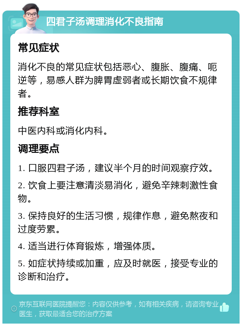 四君子汤调理消化不良指南 常见症状 消化不良的常见症状包括恶心、腹胀、腹痛、呃逆等，易感人群为脾胃虚弱者或长期饮食不规律者。 推荐科室 中医内科或消化内科。 调理要点 1. 口服四君子汤，建议半个月的时间观察疗效。 2. 饮食上要注意清淡易消化，避免辛辣刺激性食物。 3. 保持良好的生活习惯，规律作息，避免熬夜和过度劳累。 4. 适当进行体育锻炼，增强体质。 5. 如症状持续或加重，应及时就医，接受专业的诊断和治疗。