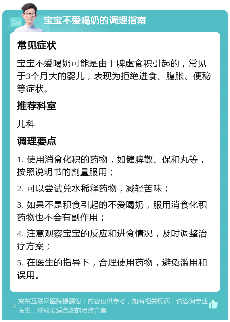 宝宝不爱喝奶的调理指南 常见症状 宝宝不爱喝奶可能是由于脾虚食积引起的，常见于3个月大的婴儿，表现为拒绝进食、腹胀、便秘等症状。 推荐科室 儿科 调理要点 1. 使用消食化积的药物，如健脾散、保和丸等，按照说明书的剂量服用； 2. 可以尝试兑水稀释药物，减轻苦味； 3. 如果不是积食引起的不爱喝奶，服用消食化积药物也不会有副作用； 4. 注意观察宝宝的反应和进食情况，及时调整治疗方案； 5. 在医生的指导下，合理使用药物，避免滥用和误用。