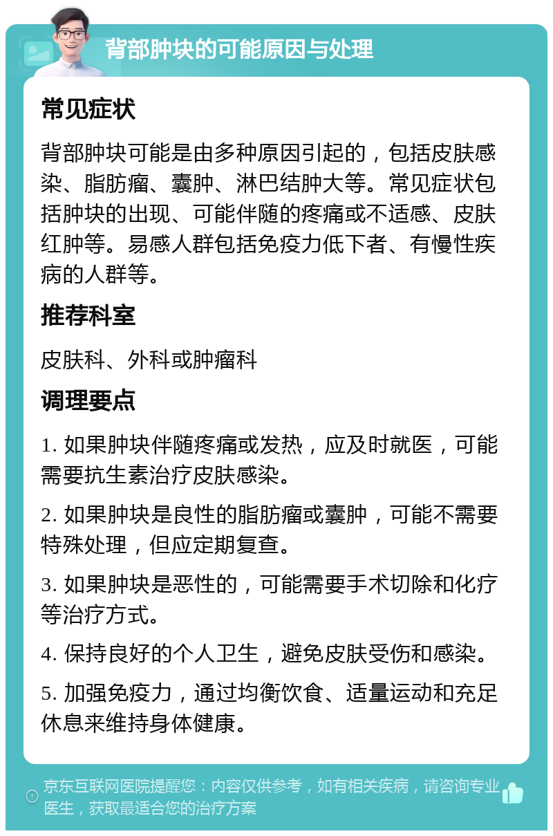 背部肿块的可能原因与处理 常见症状 背部肿块可能是由多种原因引起的，包括皮肤感染、脂肪瘤、囊肿、淋巴结肿大等。常见症状包括肿块的出现、可能伴随的疼痛或不适感、皮肤红肿等。易感人群包括免疫力低下者、有慢性疾病的人群等。 推荐科室 皮肤科、外科或肿瘤科 调理要点 1. 如果肿块伴随疼痛或发热，应及时就医，可能需要抗生素治疗皮肤感染。 2. 如果肿块是良性的脂肪瘤或囊肿，可能不需要特殊处理，但应定期复查。 3. 如果肿块是恶性的，可能需要手术切除和化疗等治疗方式。 4. 保持良好的个人卫生，避免皮肤受伤和感染。 5. 加强免疫力，通过均衡饮食、适量运动和充足休息来维持身体健康。