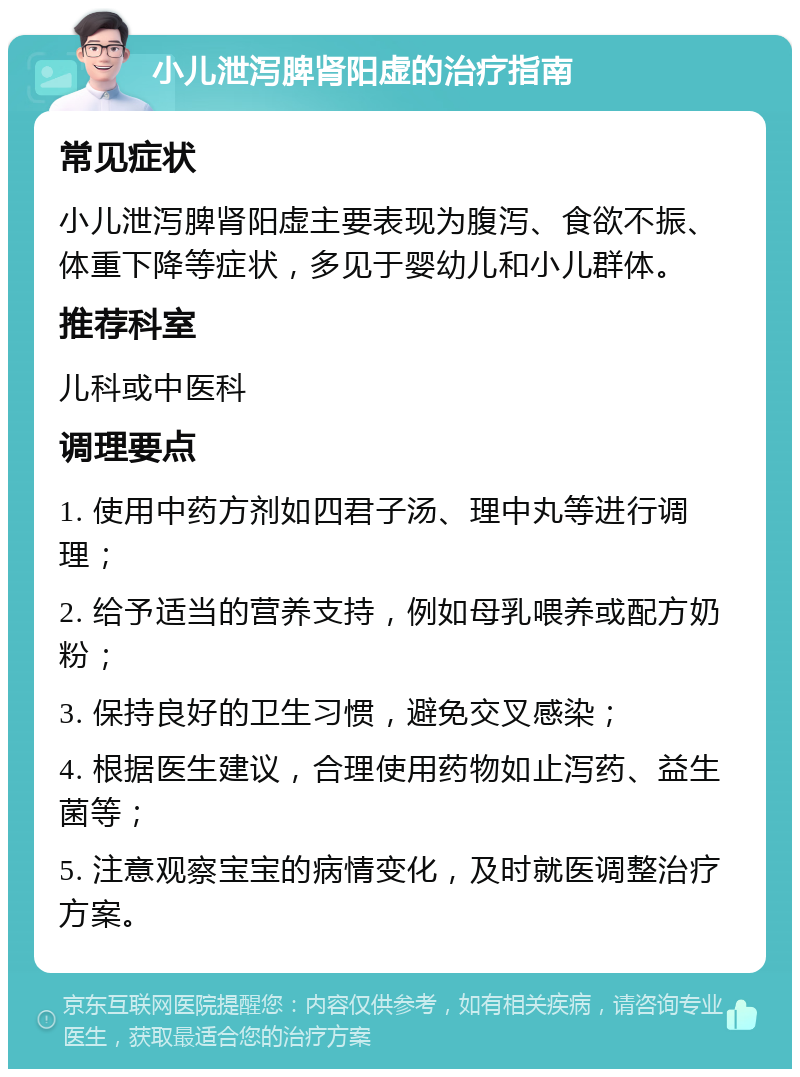 小儿泄泻脾肾阳虚的治疗指南 常见症状 小儿泄泻脾肾阳虚主要表现为腹泻、食欲不振、体重下降等症状，多见于婴幼儿和小儿群体。 推荐科室 儿科或中医科 调理要点 1. 使用中药方剂如四君子汤、理中丸等进行调理； 2. 给予适当的营养支持，例如母乳喂养或配方奶粉； 3. 保持良好的卫生习惯，避免交叉感染； 4. 根据医生建议，合理使用药物如止泻药、益生菌等； 5. 注意观察宝宝的病情变化，及时就医调整治疗方案。