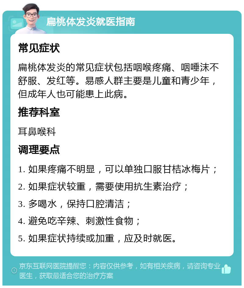 扁桃体发炎就医指南 常见症状 扁桃体发炎的常见症状包括咽喉疼痛、咽唾沫不舒服、发红等。易感人群主要是儿童和青少年，但成年人也可能患上此病。 推荐科室 耳鼻喉科 调理要点 1. 如果疼痛不明显，可以单独口服甘桔冰梅片； 2. 如果症状较重，需要使用抗生素治疗； 3. 多喝水，保持口腔清洁； 4. 避免吃辛辣、刺激性食物； 5. 如果症状持续或加重，应及时就医。