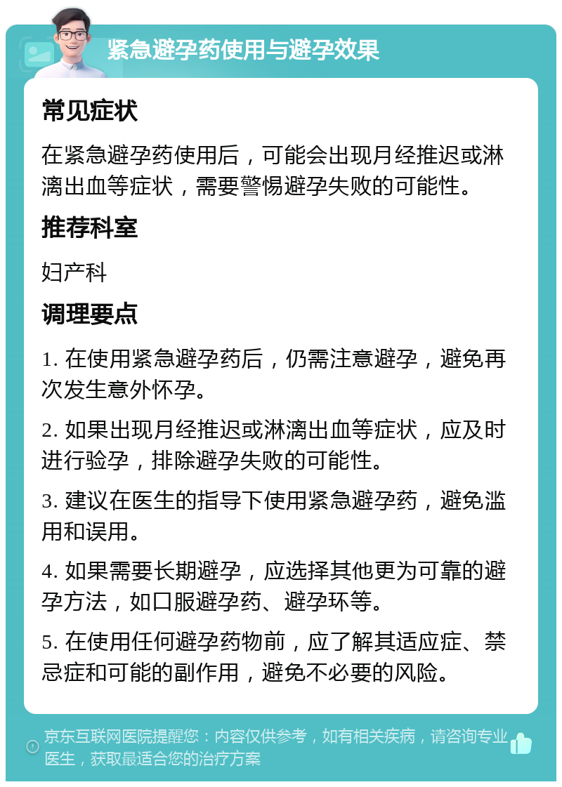 紧急避孕药使用与避孕效果 常见症状 在紧急避孕药使用后，可能会出现月经推迟或淋漓出血等症状，需要警惕避孕失败的可能性。 推荐科室 妇产科 调理要点 1. 在使用紧急避孕药后，仍需注意避孕，避免再次发生意外怀孕。 2. 如果出现月经推迟或淋漓出血等症状，应及时进行验孕，排除避孕失败的可能性。 3. 建议在医生的指导下使用紧急避孕药，避免滥用和误用。 4. 如果需要长期避孕，应选择其他更为可靠的避孕方法，如口服避孕药、避孕环等。 5. 在使用任何避孕药物前，应了解其适应症、禁忌症和可能的副作用，避免不必要的风险。