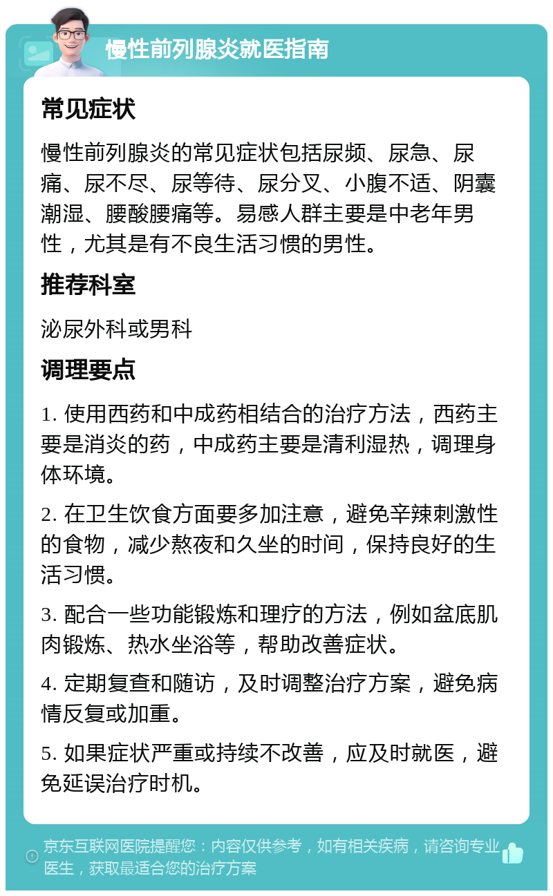 慢性前列腺炎就医指南 常见症状 慢性前列腺炎的常见症状包括尿频、尿急、尿痛、尿不尽、尿等待、尿分叉、小腹不适、阴囊潮湿、腰酸腰痛等。易感人群主要是中老年男性，尤其是有不良生活习惯的男性。 推荐科室 泌尿外科或男科 调理要点 1. 使用西药和中成药相结合的治疗方法，西药主要是消炎的药，中成药主要是清利湿热，调理身体环境。 2. 在卫生饮食方面要多加注意，避免辛辣刺激性的食物，减少熬夜和久坐的时间，保持良好的生活习惯。 3. 配合一些功能锻炼和理疗的方法，例如盆底肌肉锻炼、热水坐浴等，帮助改善症状。 4. 定期复查和随访，及时调整治疗方案，避免病情反复或加重。 5. 如果症状严重或持续不改善，应及时就医，避免延误治疗时机。