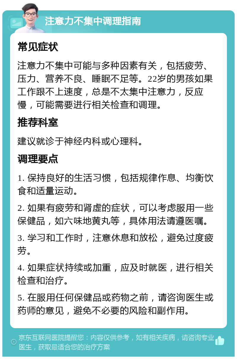 注意力不集中调理指南 常见症状 注意力不集中可能与多种因素有关，包括疲劳、压力、营养不良、睡眠不足等。22岁的男孩如果工作跟不上速度，总是不太集中注意力，反应慢，可能需要进行相关检查和调理。 推荐科室 建议就诊于神经内科或心理科。 调理要点 1. 保持良好的生活习惯，包括规律作息、均衡饮食和适量运动。 2. 如果有疲劳和肾虚的症状，可以考虑服用一些保健品，如六味地黄丸等，具体用法请遵医嘱。 3. 学习和工作时，注意休息和放松，避免过度疲劳。 4. 如果症状持续或加重，应及时就医，进行相关检查和治疗。 5. 在服用任何保健品或药物之前，请咨询医生或药师的意见，避免不必要的风险和副作用。