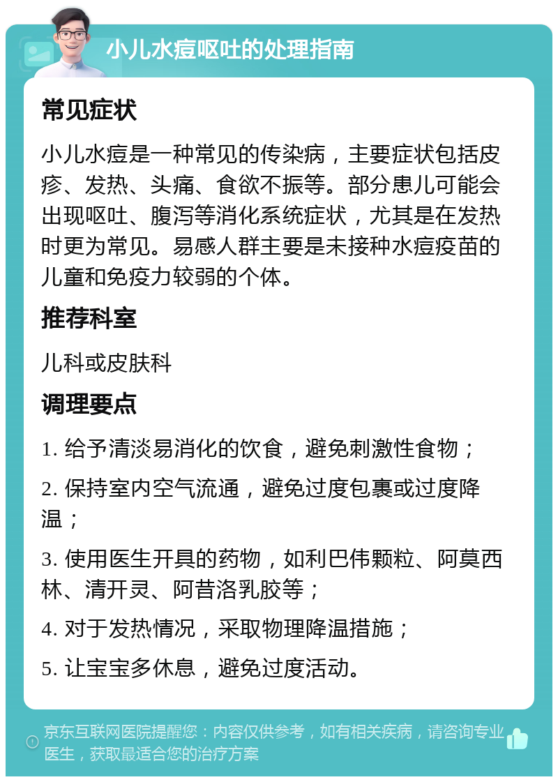 小儿水痘呕吐的处理指南 常见症状 小儿水痘是一种常见的传染病，主要症状包括皮疹、发热、头痛、食欲不振等。部分患儿可能会出现呕吐、腹泻等消化系统症状，尤其是在发热时更为常见。易感人群主要是未接种水痘疫苗的儿童和免疫力较弱的个体。 推荐科室 儿科或皮肤科 调理要点 1. 给予清淡易消化的饮食，避免刺激性食物； 2. 保持室内空气流通，避免过度包裹或过度降温； 3. 使用医生开具的药物，如利巴伟颗粒、阿莫西林、清开灵、阿昔洛乳胶等； 4. 对于发热情况，采取物理降温措施； 5. 让宝宝多休息，避免过度活动。